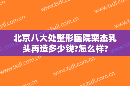 北京八大处整形医院栾杰乳头再造多少钱?怎么样?