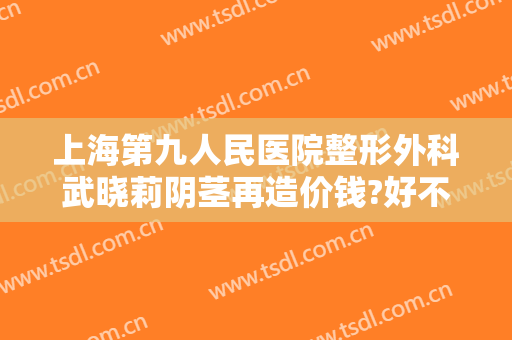 上海第九人民医院整形外科武晓莉阴茎再造价钱?好不好?