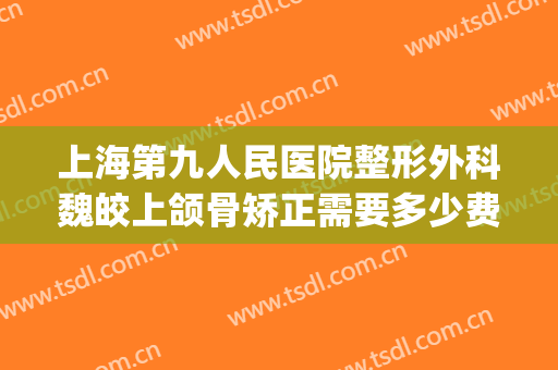 上海第九人民医院整形外科魏皎上颌骨矫正需要多少费用?好不好?(上海九院魏皎双眼皮)