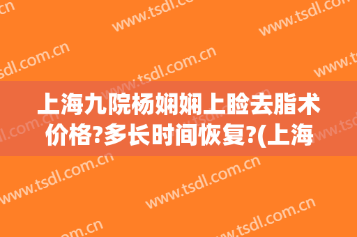 上海九院杨娴娴上睑去脂术价格?多长时间恢复?(上海九院上睑下垂手术多少钱)