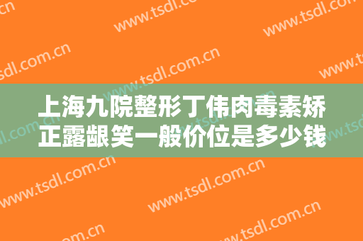 上海九院整形丁伟肉毒素矫正露龈笑一般价位是多少钱?怎么样?