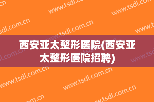 西安亚太整形医院(西安亚太整形医院招聘)