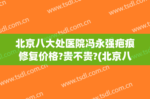 北京八大处医院冯永强疤痕修复价格?贵不贵?(北京八大医院去疤痕怎么样)