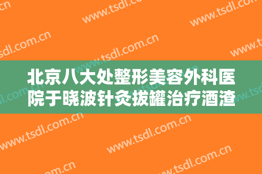 北京八大处整形美容外科医院于晓波针灸拔罐治疗酒渣鼻大楷需要多少钱?有哪些优势?