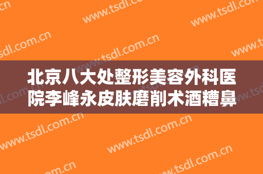 北京八大处整形美容外科医院李峰永皮肤磨削术酒糟鼻治疗一般价位是多少费用?效果怎么样?
