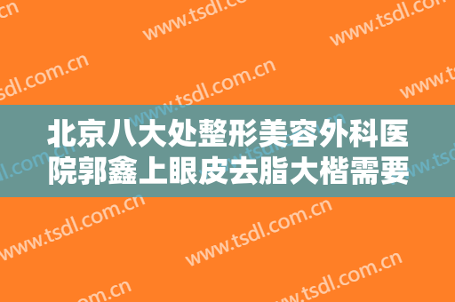 北京八大处整形美容外科医院郭鑫上眼皮去脂大楷需要多少钱?可靠吗?