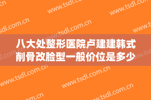 八大处整形医院卢建建韩式削骨改脸型一般价位是多少费用?可靠吗?(北京削骨整容手术)