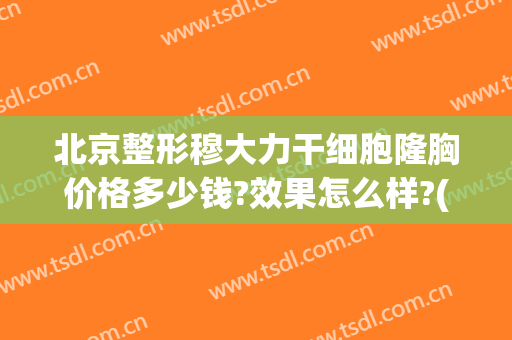 北京整形穆大力干细胞隆胸价格多少钱?效果怎么样?(干细胞隆胸要多少钱)
