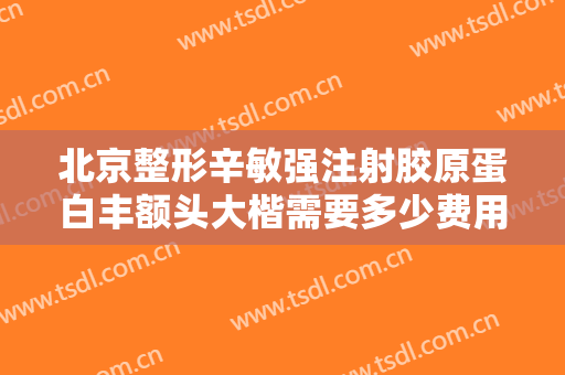 北京整形辛敏强注射胶原蛋白丰额头大楷需要多少费用?需要多久恢复?