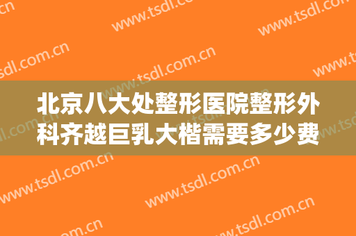 北京八大处整形医院整形外科齐越巨乳大楷需要多少费用?好不好?(北京八大处整形医院 丰胸价格)