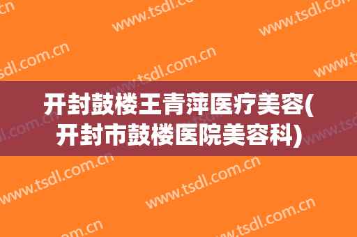 开封鼓楼王青萍医疗美容(开封市鼓楼医院美容科)