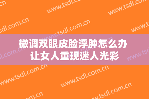 微调双眼皮脸浮肿怎么办 让女人重现迷人光彩