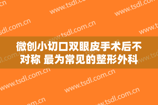 微创小切口双眼皮手术后不对称 最为常见的整形外科手术之一
