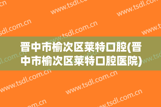 晋中市榆次区莱特口腔(晋中市榆次区莱特口腔医院)