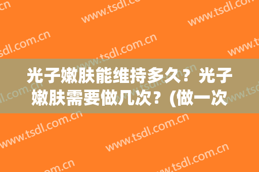 光子嫩肤能维持多久？光子嫩肤需要做几次？(做一次光子嫩肤可以维持多久)
