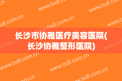 长沙市协雅医疗美容医院(长沙协雅整形医院)