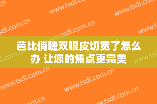 芭比俏睫双眼皮切宽了怎么办 让您的焦点更完美