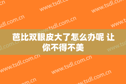芭比双眼皮大了怎么办呢 让你不得不美