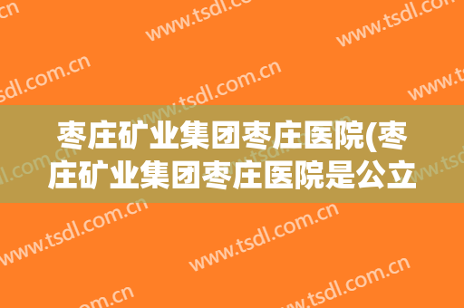 枣庄矿业集团枣庄医院(枣庄矿业集团枣庄医院是公立医院吗)