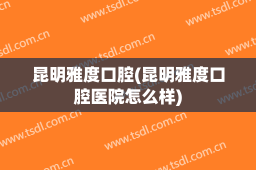 昆明雅度口腔(昆明雅度口腔医院怎么样)