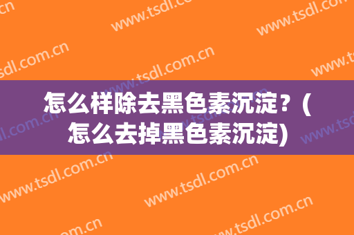 怎么样除去黑色素沉淀？(怎么去掉黑色素沉淀)