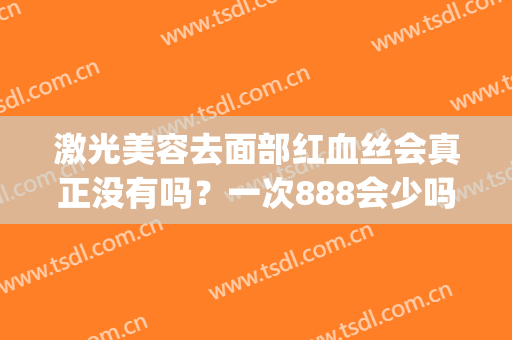 激光美容去面部红血丝会真正没有吗？一次888会少吗？(激光祛红血丝会不会毁容)