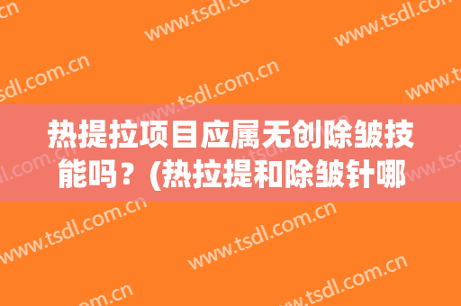 热提拉项目应属无创除皱技能吗？(热拉提和除皱针哪个先做)