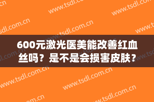 600元激光医美能改善红血丝吗？是不是会损害皮肤？(医美能治疗红血丝吗)