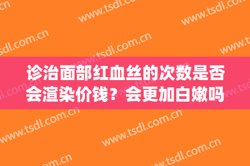 诊治面部红血丝的次数是否会渲染价钱？会更加白嫩吗？(脸部大面积红血丝)