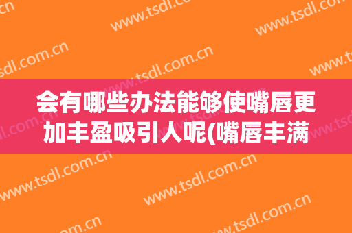会有哪些办法能够使嘴唇更加丰盈吸引人呢(嘴唇丰满有什么好处)