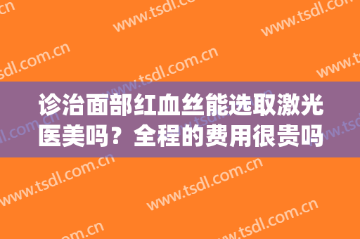诊治面部红血丝能选取激光医美吗？全程的费用很贵吗？(医美能去红血丝吗)