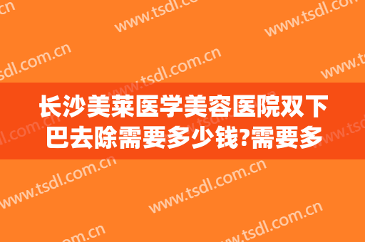 长沙美莱医学美容医院双下巴去除需要多少钱?需要多久恢复?(医美可以去除双下巴吗)