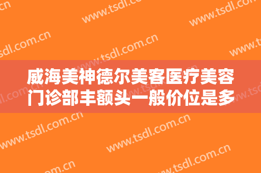威海美神德尔美客医疗美容门诊部丰额头一般价位是多少?靠谱吗?