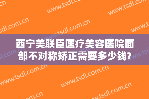 西宁美联臣医疗美容医院面部不对称矫正需要多少钱?可靠吗?