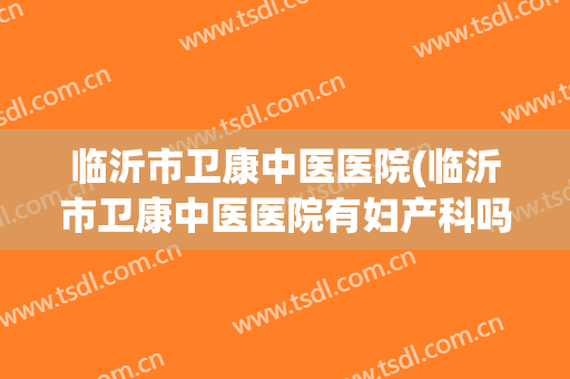 临沂市卫康中医医院(临沂市卫康中医医院有妇产科吗)