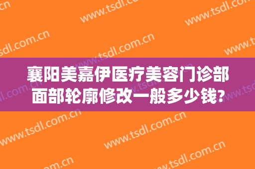襄阳美嘉伊医疗美容门诊部面部轮廓修改一般多少钱?需要多久恢复?(襄阳美嘉伊整形)