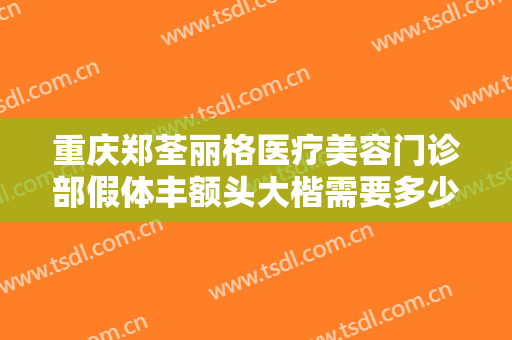 重庆郑荃丽格医疗美容门诊部假体丰额头大楷需要多少钱?有哪些优势?