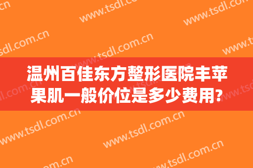 温州百佳东方整形医院丰苹果肌一般价位是多少费用?可靠吗?(温州百佳东方整形医院是正规吗)