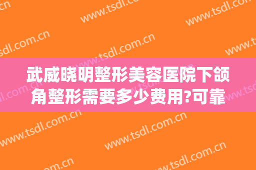 武威晓明整形美容医院下颌角整形需要多少费用?可靠吗?(武威晓明医疗整形)