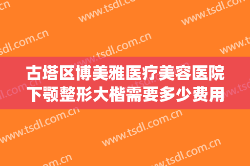 古塔区博美雅医疗美容医院下颚整形大楷需要多少费用?贵不贵?(博雅整形整容医院)