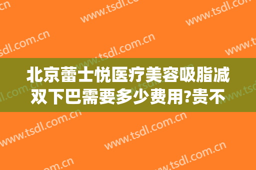 北京蕾士悦医疗美容吸脂减双下巴需要多少费用?贵不贵?(下巴抽脂大概需要多少钱?安全吗)