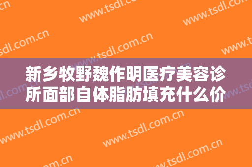 新乡牧野魏作明医疗美容诊所面部自体脂肪填充什么价格?效果怎么样?