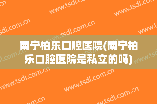 南宁柏乐口腔医院(南宁柏乐口腔医院是私立的吗)