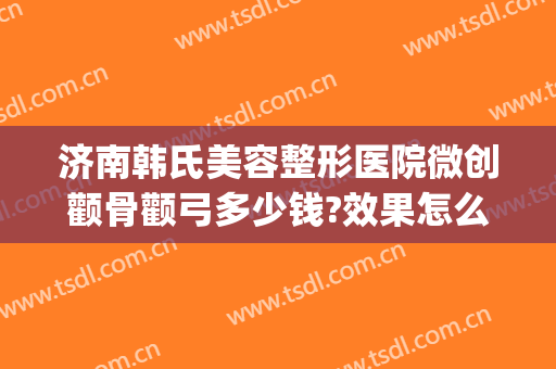 济南韩氏美容整形医院微创颧骨颧弓多少钱?效果怎么样?(韩国微创颧骨)