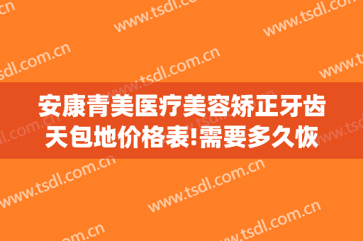 安康青美医疗美容矫正牙齿天包地价格表!需要多久恢复?(牙齿矫正多少钱大概天包地)