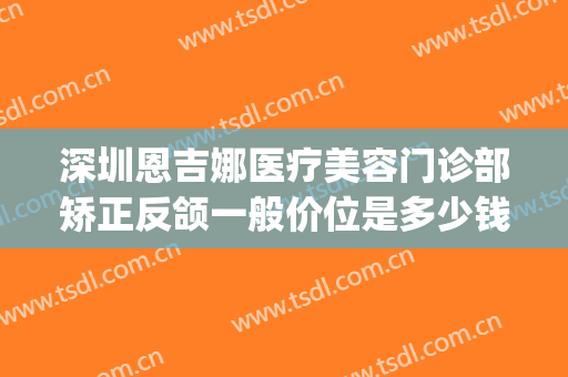 深圳恩吉娜医疗美容门诊部矫正反颌一般价位是多少钱?好不好?(恩吉娜医疗美容正规吗)