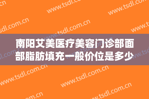 南阳艾美医疗美容门诊部面部脂肪填充一般价位是多少?效果怎么样?(南阳市艾美医疗美容医院咋样)