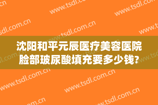 沈阳和平元辰医疗美容医院脸部玻尿酸填充要多少钱?贵不贵?(沈阳整容医院费用)