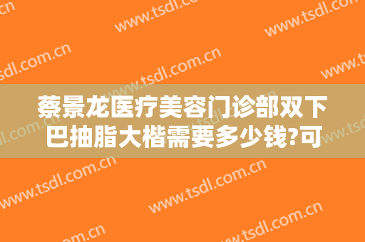 蔡景龙医疗美容门诊部双下巴抽脂大楷需要多少钱?可靠吗?