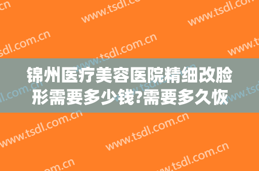 锦州医疗美容医院精细改脸形需要多少钱?需要多久恢复?(锦州附属医院整形美容科微整形价格)